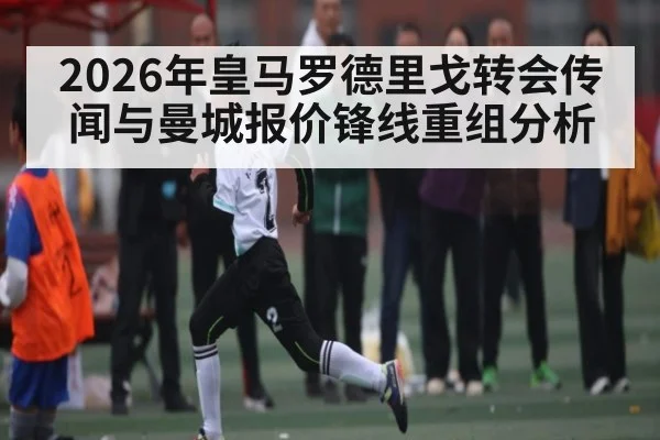 2026年皇马罗德里戈转会传闻与曼城报价锋线重组分析 - kaiyun