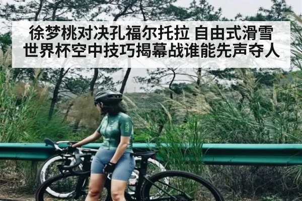 徐梦桃对决孔福尔托拉 自由式滑雪世界杯空中技巧揭幕战谁能先声夺人 - kaiyun