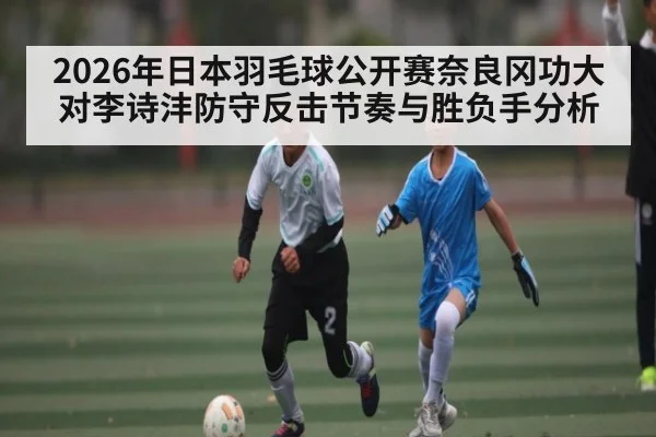 2026年日本羽毛球公开赛奈良冈功大对李诗沣防守反击节奏与胜负手分析 - kaiyun